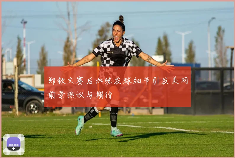 郑钦文赛后加练发球细节引发美网前景热议与期待