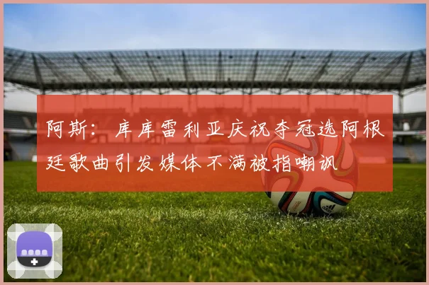 阿斯:库库雷利亚庆祝夺冠选阿根廷歌曲引发媒体不满被指嘲讽